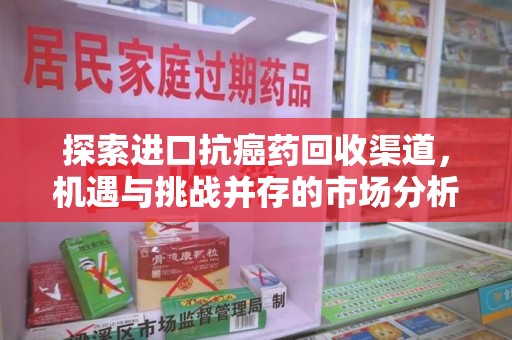 莆田探索进口抗癌药回收渠道，机遇与挑战并存的市场分析