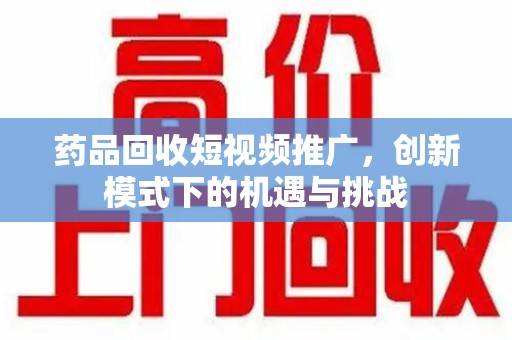 莆田药品回收短视频推广，创新模式下的机遇与挑战