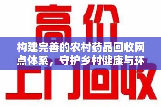 莆田构建完善的农村药品回收网点体系，守护乡村健康与环境