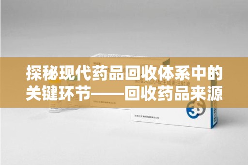 莆田探秘现代药品回收体系中的关键环节——回收药品来源审核
