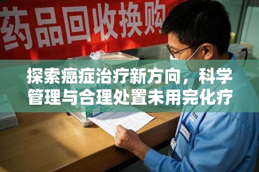 莆田探索癌症治疗新方向，科学管理与合理处置未用完化疗药处理