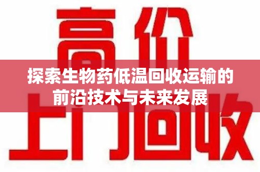 莆田探索生物药低温回收运输的前沿技术与未来发展