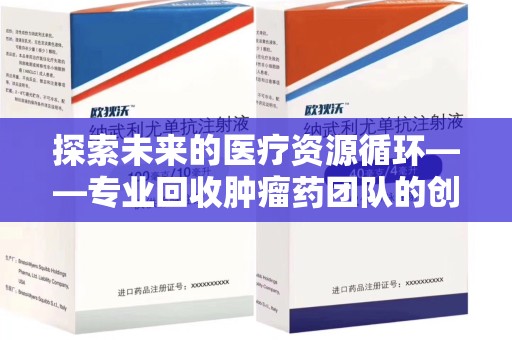 莆田探索未来的医疗资源循环——专业回收肿瘤药团队的创新之路