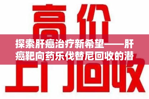 莆田探索肝癌治疗新希望——肝癌靶向药乐伐替尼回收的潜力与价值