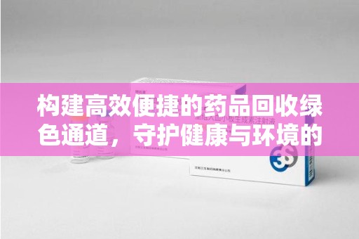 莆田构建高效便捷的药品回收绿色通道，守护健康与环境的双赢之道