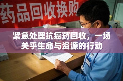 莆田紧急处理抗癌药回收，一场关乎生命与资源的行动