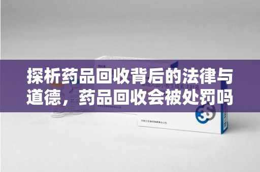 莆田探析药品回收背后的法律与道德，药品回收会被处罚吗，你真的了解吗？