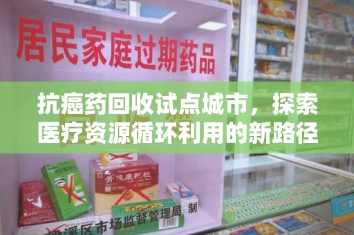 莆田抗癌药回收试点城市，探索医疗资源循环利用的新路径