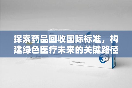 莆田探索药品回收国际标准，构建绿色医疗未来的关键路径
