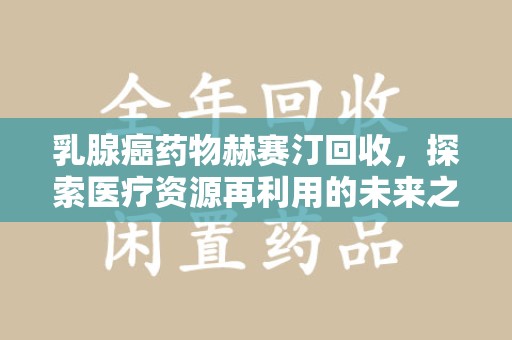 莆田乳腺癌药物赫赛汀回收，探索医疗资源再利用的未来之路